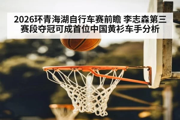 2026环青海湖自行车赛前瞻 李志森第三赛段夺冠可成首位中国黄衫车手分析
