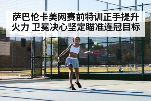 萨巴伦卡美网赛前特训正手提升火力 卫冕决心坚定瞄准连冠目标