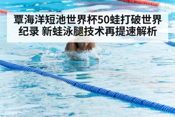 覃海洋短池世界杯50蛙打破世界纪录 新蛙泳腿技术再提速解析