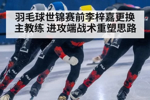 羽毛球世锦赛前李梓嘉更换主教练 进攻端战术重塑思路