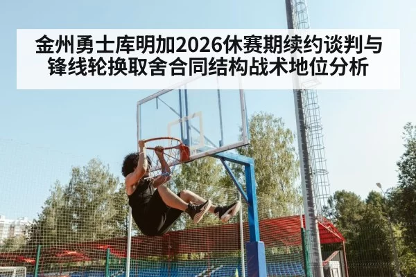 金州勇士库明加2026休赛期续约谈判与锋线轮换取舍合同结构战术地位分析